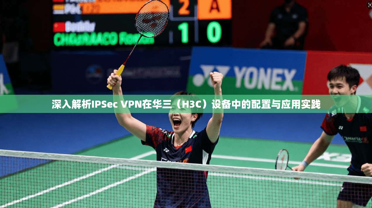 深入解析IPSec VPN在华三(H3C)设备中的配置与应用实践