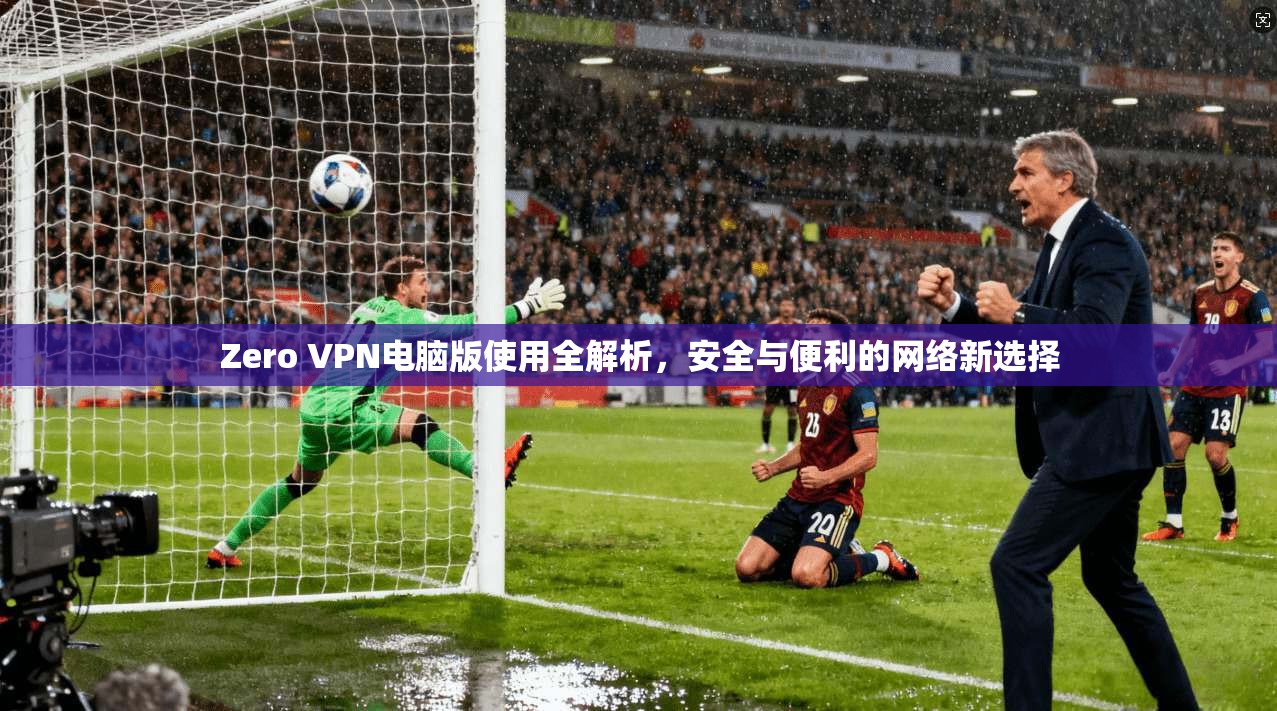 Zero VPN电脑版使用全解析，安全与便利的网络新选择