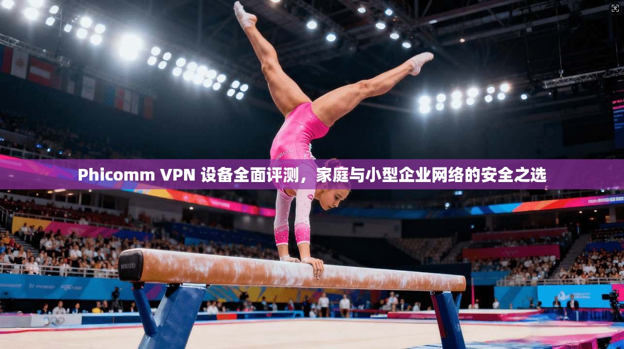 Phicomm VPN 设备全面评测,家庭与小型企业网络的安全之选
