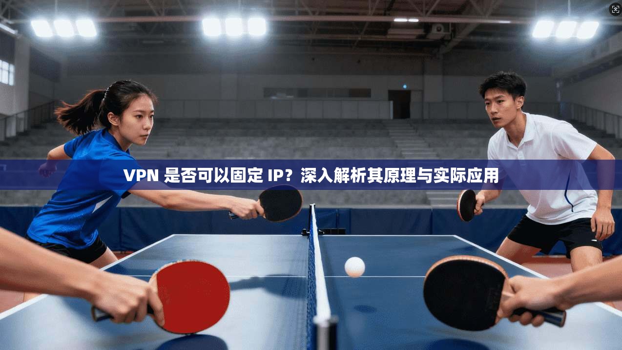 VPN 是否可以固定 IP?深入解析其原理与实际应用