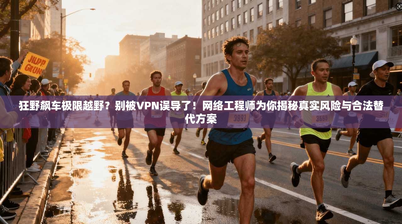 狂野飙车极限越野?别被VPN误导了!网络工程师为你揭秘真实风险与合法替代方案