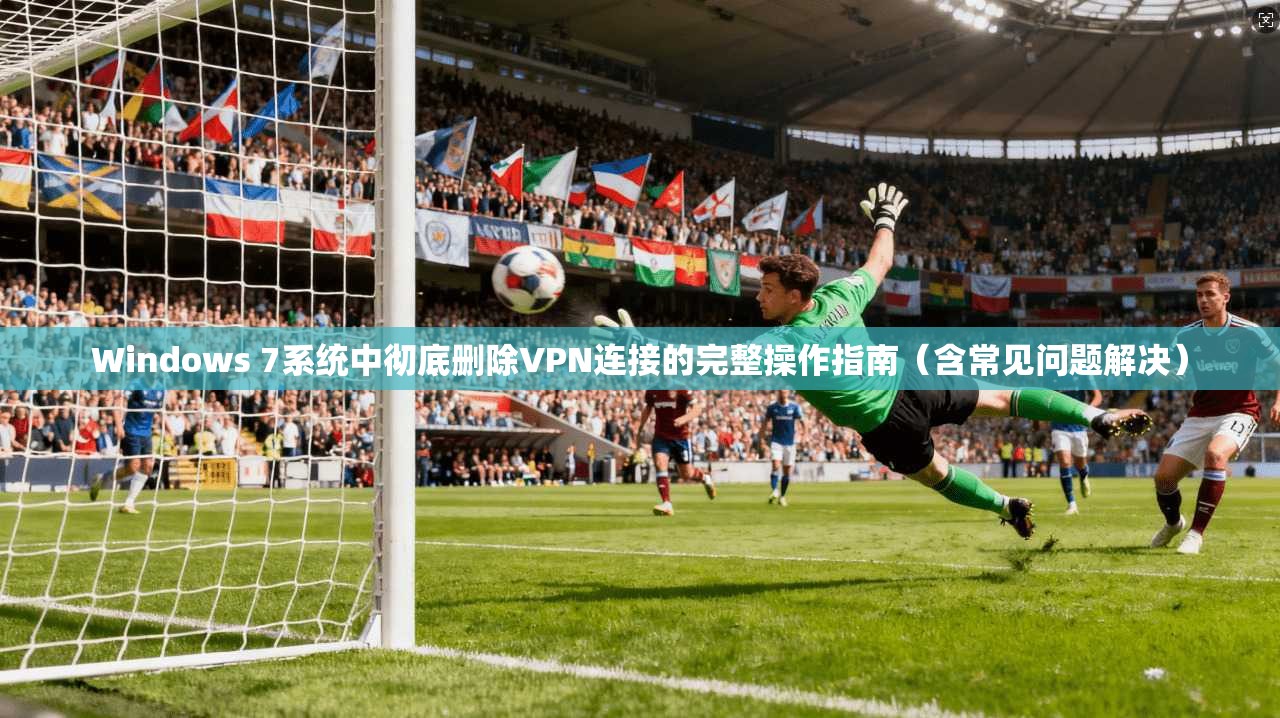 Windows 7系统中彻底删除VPN连接的完整操作指南(含常见问题解决)