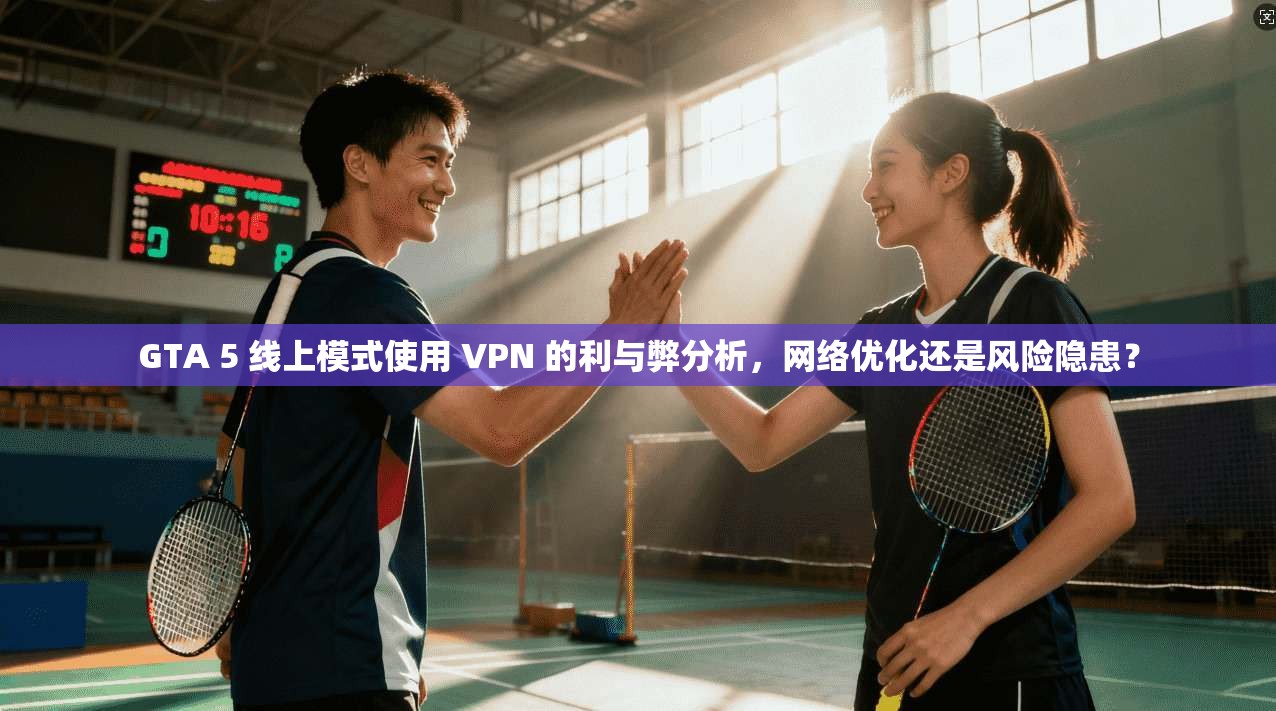 GTA 5 线上模式使用 VPN 的利与弊分析,网络优化还是风险隐患?